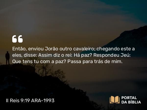 II Reis 9:19 ARA-1993 - Então, enviou Jorão outro cavaleiro; chegando este a eles, disse: Assim diz o rei: Há paz? Respondeu Jeú: Que tens tu com a paz? Passa para trás de mim.