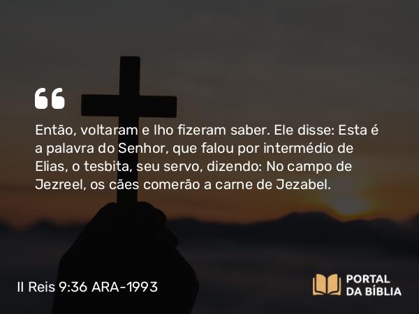 II Reis 9:36 ARA-1993 - Então, voltaram e lho fizeram saber. Ele disse: Esta é a palavra do Senhor, que falou por intermédio de Elias, o tesbita, seu servo, dizendo: No campo de Jezreel, os cães comerão a carne de Jezabel.