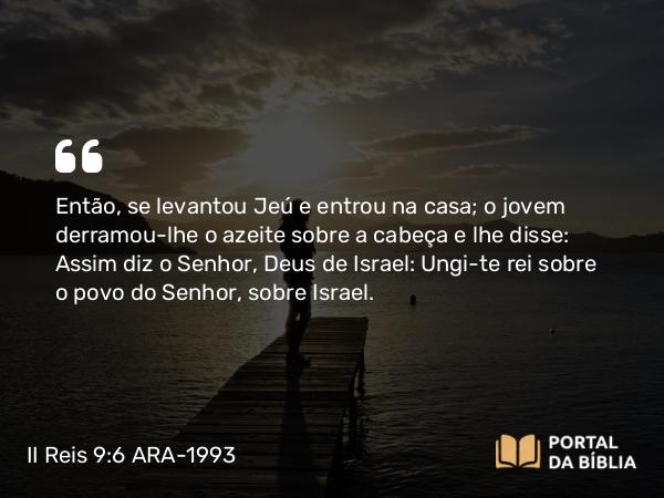 II Reis 9:6 ARA-1993 - Então, se levantou Jeú e entrou na casa; o jovem derramou-lhe o azeite sobre a cabeça e lhe disse: Assim diz o Senhor, Deus de Israel: Ungi-te rei sobre o povo do Senhor, sobre Israel.