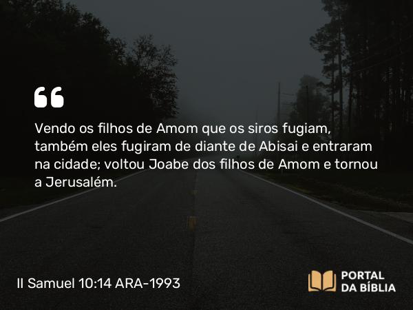 II Samuel 10:14 ARA-1993 - Vendo os filhos de Amom que os siros fugiam, também eles fugiram de diante de Abisai e entraram na cidade; voltou Joabe dos filhos de Amom e tornou a Jerusalém.