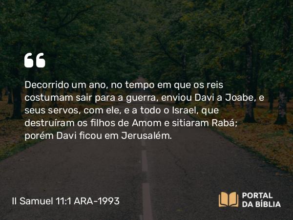 II Samuel 11:1-27 ARA-1993 - Decorrido um ano, no tempo em que os reis costumam sair para a guerra, enviou Davi a Joabe, e seus servos, com ele, e a todo o Israel, que destruíram os filhos de Amom e sitiaram Rabá; porém Davi ficou em Jerusalém.