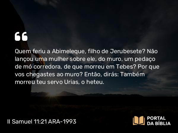 II Samuel 11:21 ARA-1993 - Quem feriu a Abimeleque, filho de Jerubesete? Não lançou uma mulher sobre ele, do muro, um pedaço de mó corredora, de que morreu em Tebes? Por que vos chegastes ao muro? Então, dirás: Também morreu teu servo Urias, o heteu.