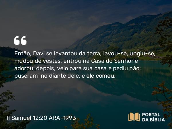 II Samuel 12:20 ARA-1993 - Então, Davi se levantou da terra; lavou-se, ungiu-se, mudou de vestes, entrou na Casa do Senhor e adorou; depois, veio para sua casa e pediu pão; puseram-no diante dele, e ele comeu.