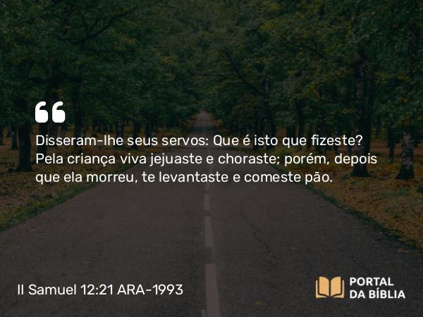 II Samuel 12:21-23 ARA-1993 - Disseram-lhe seus servos: Que é isto que fizeste? Pela criança viva jejuaste e choraste; porém, depois que ela morreu, te levantaste e comeste pão.