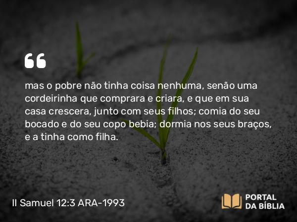 II Samuel 12:3 ARA-1993 - mas o pobre não tinha coisa nenhuma, senão uma cordeirinha que comprara e criara, e que em sua casa crescera, junto com seus filhos; comia do seu bocado e do seu copo bebia; dormia nos seus braços, e a tinha como filha.