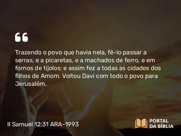 II Samuel 12:31 ARA-1993 - Trazendo o povo que havia nela, fê-lo passar a serras, e a picaretas, e a machados de ferro, e em fornos de tijolos; e assim fez a todas as cidades dos filhos de Amom. Voltou Davi com todo o povo para Jerusalém.