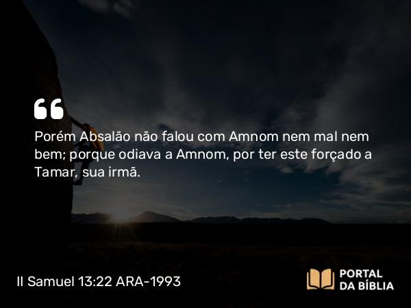 II Samuel 13:22 ARA-1993 - Porém Absalão não falou com Amnom nem mal nem bem; porque odiava a Amnom, por ter este forçado a Tamar, sua irmã.