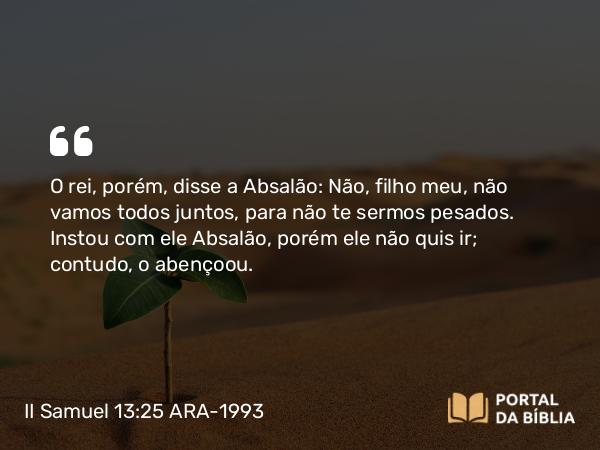 II Samuel 13:25 ARA-1993 - O rei, porém, disse a Absalão: Não, filho meu, não vamos todos juntos, para não te sermos pesados. Instou com ele Absalão, porém ele não quis ir; contudo, o abençoou.