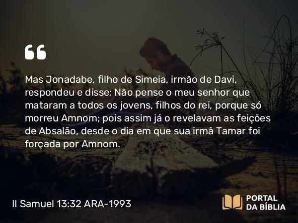 II Samuel 13:32 ARA-1993 - Mas Jonadabe, filho de Simeia, irmão de Davi, respondeu e disse: Não pense o meu senhor que mataram a todos os jovens, filhos do rei, porque só morreu Amnom; pois assim já o revelavam as feições de Absalão, desde o dia em que sua irmã Tamar foi forçada por Amnom.