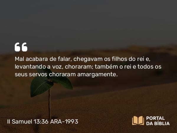 II Samuel 13:36 ARA-1993 - Mal acabara de falar, chegavam os filhos do rei e, levantando a voz, choraram; também o rei e todos os seus servos choraram amargamente.