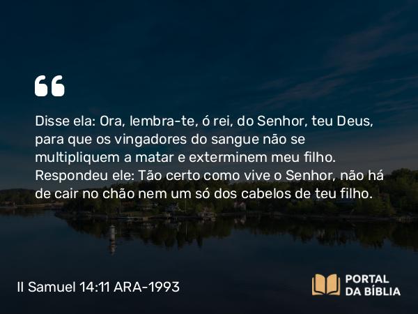 II Samuel 14:11 ARA-1993 - Disse ela: Ora, lembra-te, ó rei, do Senhor, teu Deus, para que os vingadores do sangue não se multipliquem a matar e exterminem meu filho. Respondeu ele: Tão certo como vive o Senhor, não há de cair no chão nem um só dos cabelos de teu filho.