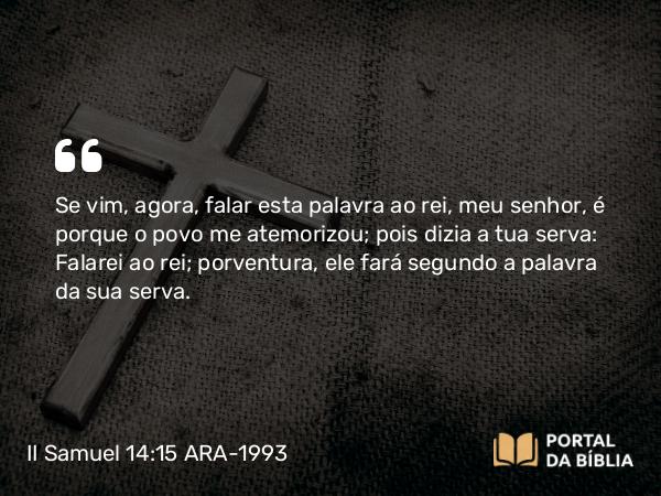 II Samuel 14:15 ARA-1993 - Se vim, agora, falar esta palavra ao rei, meu senhor, é porque o povo me atemorizou; pois dizia a tua serva: Falarei ao rei; porventura, ele fará segundo a palavra da sua serva.