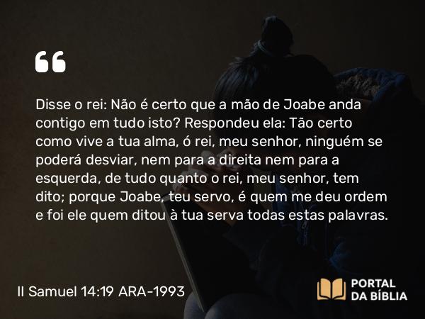 II Samuel 14:19 ARA-1993 - Disse o rei: Não é certo que a mão de Joabe anda contigo em tudo isto? Respondeu ela: Tão certo como vive a tua alma, ó rei, meu senhor, ninguém se poderá desviar, nem para a direita nem para a esquerda, de tudo quanto o rei, meu senhor, tem dito; porque Joabe, teu servo, é quem me deu ordem e foi ele quem ditou à tua serva todas estas palavras.