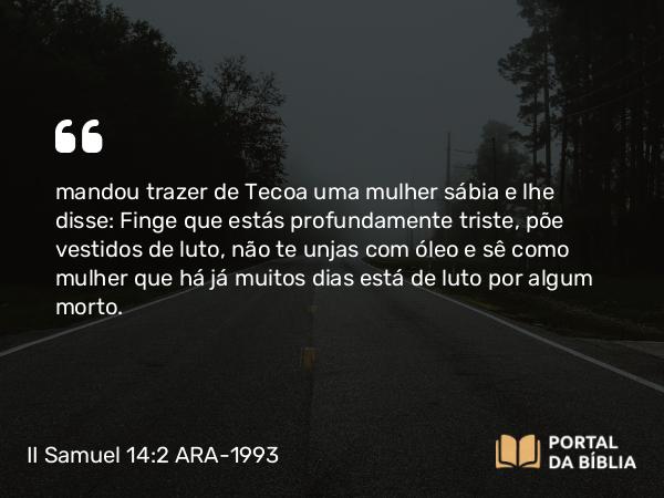 II Samuel 14:2 ARA-1993 - mandou trazer de Tecoa uma mulher sábia e lhe disse: Finge que estás profundamente triste, põe vestidos de luto, não te unjas com óleo e sê como mulher que há já muitos dias está de luto por algum morto.