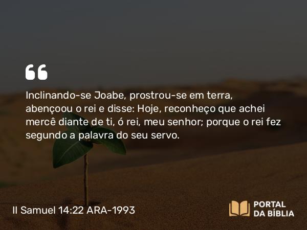 II Samuel 14:22 ARA-1993 - Inclinando-se Joabe, prostrou-se em terra, abençoou o rei e disse: Hoje, reconheço que achei mercê diante de ti, ó rei, meu senhor; porque o rei fez segundo a palavra do seu servo.