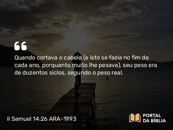 II Samuel 14:26 ARA-1993 - Quando cortava o cabelo (e isto se fazia no fim de cada ano, porquanto muito lhe pesava), seu peso era de duzentos siclos, segundo o peso real.