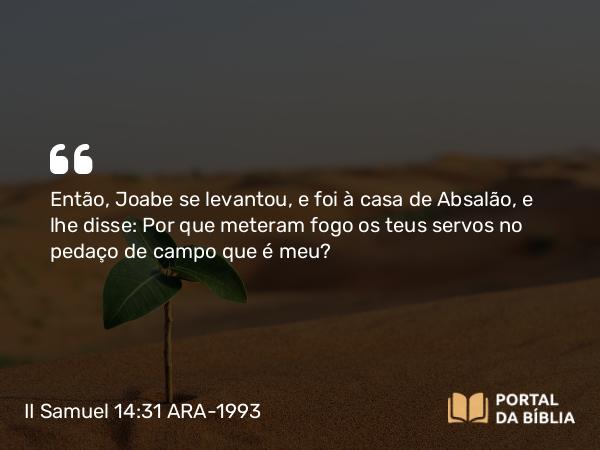 II Samuel 14:31 ARA-1993 - Então, Joabe se levantou, e foi à casa de Absalão, e lhe disse: Por que meteram fogo os teus servos no pedaço de campo que é meu?