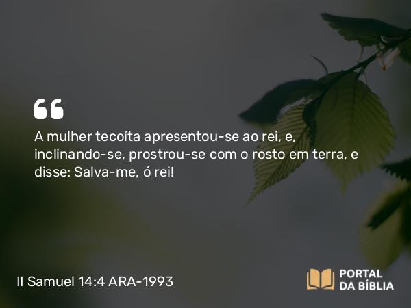 II Samuel 14:4 ARA-1993 - A mulher tecoíta apresentou-se ao rei, e, inclinando-se, prostrou-se com o rosto em terra, e disse: Salva-me, ó rei!