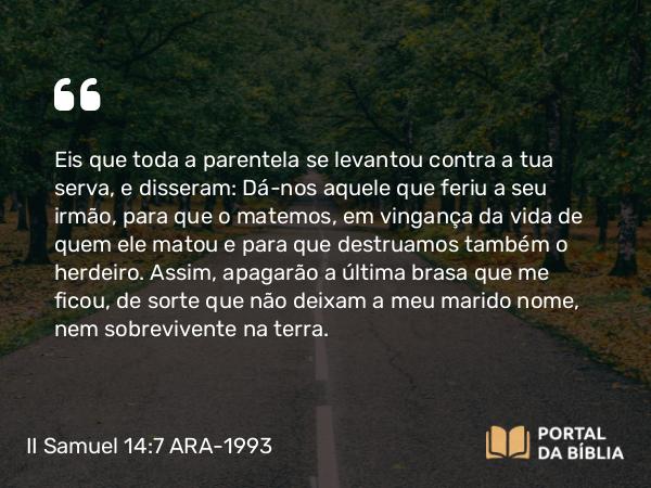 II Samuel 14:7 ARA-1993 - Eis que toda a parentela se levantou contra a tua serva, e disseram: Dá-nos aquele que feriu a seu irmão, para que o matemos, em vingança da vida de quem ele matou e para que destruamos também o herdeiro. Assim, apagarão a última brasa que me ficou, de sorte que não deixam a meu marido nome, nem sobrevivente na terra.