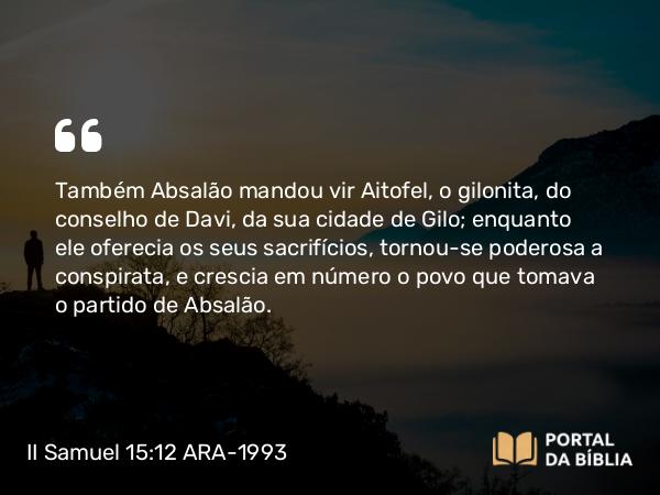 II Samuel 15:12 ARA-1993 - Também Absalão mandou vir Aitofel, o gilonita, do conselho de Davi, da sua cidade de Gilo; enquanto ele oferecia os seus sacrifícios, tornou-se poderosa a conspirata, e crescia em número o povo que tomava o partido de Absalão.