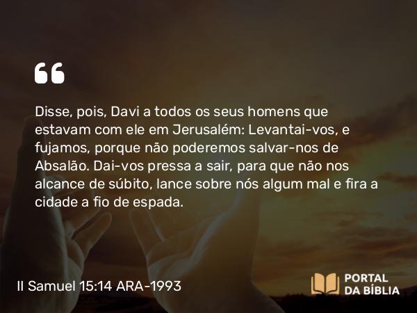 II Samuel 15:14 ARA-1993 - Disse, pois, Davi a todos os seus homens que estavam com ele em Jerusalém: Levantai-vos, e fujamos, porque não poderemos salvar-nos de Absalão. Dai-vos pressa a sair, para que não nos alcance de súbito, lance sobre nós algum mal e fira a cidade a fio de espada.