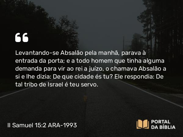 II Samuel 15:2 ARA-1993 - Levantando-se Absalão pela manhã, parava à entrada da porta; e a todo homem que tinha alguma demanda para vir ao rei a juízo, o chamava Absalão a si e lhe dizia: De que cidade és tu? Ele respondia: De tal tribo de Israel é teu servo.