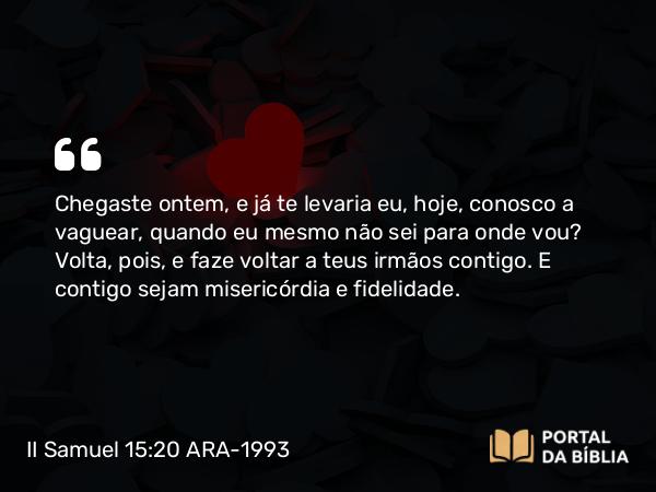 II Samuel 15:20 ARA-1993 - Chegaste ontem, e já te levaria eu, hoje, conosco a vaguear, quando eu mesmo não sei para onde vou? Volta, pois, e faze voltar a teus irmãos contigo. E contigo sejam misericórdia e fidelidade.