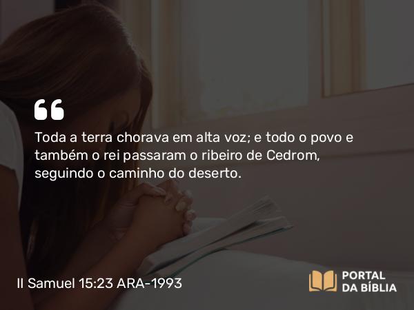 II Samuel 15:23 ARA-1993 - Toda a terra chorava em alta voz; e todo o povo e também o rei passaram o ribeiro de Cedrom, seguindo o caminho do deserto.