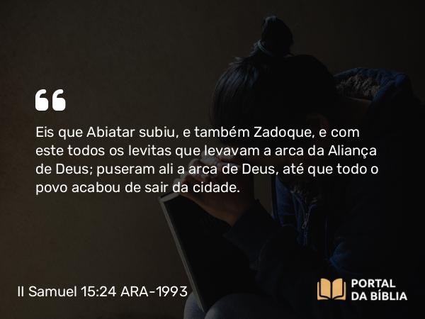 II Samuel 15:24 ARA-1993 - Eis que Abiatar subiu, e também Zadoque, e com este todos os levitas que levavam a arca da Aliança de Deus; puseram ali a arca de Deus, até que todo o povo acabou de sair da cidade.