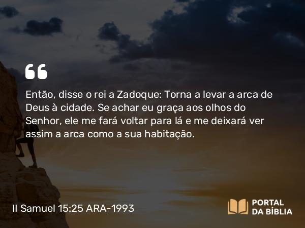 II Samuel 15:25 ARA-1993 - Então, disse o rei a Zadoque: Torna a levar a arca de Deus à cidade. Se achar eu graça aos olhos do Senhor, ele me fará voltar para lá e me deixará ver assim a arca como a sua habitação.