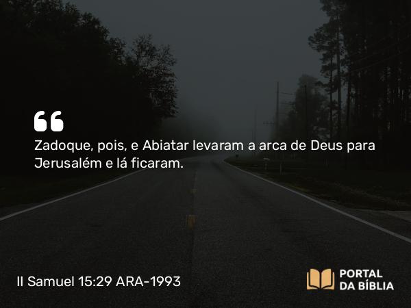 II Samuel 15:29 ARA-1993 - Zadoque, pois, e Abiatar levaram a arca de Deus para Jerusalém e lá ficaram.