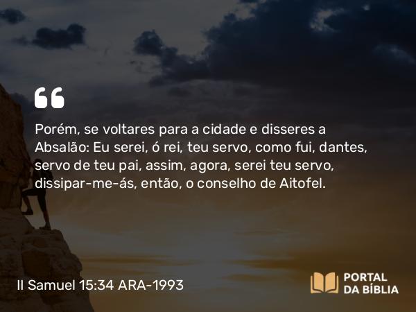 II Samuel 15:34 ARA-1993 - Porém, se voltares para a cidade e disseres a Absalão: Eu serei, ó rei, teu servo, como fui, dantes, servo de teu pai, assim, agora, serei teu servo, dissipar-me-ás, então, o conselho de Aitofel.