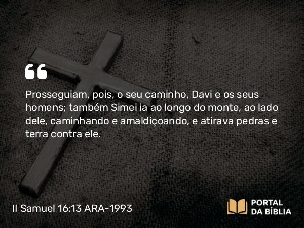 II Samuel 16:13 ARA-1993 - Prosseguiam, pois, o seu caminho, Davi e os seus homens; também Simei ia ao longo do monte, ao lado dele, caminhando e amaldiçoando, e atirava pedras e terra contra ele.