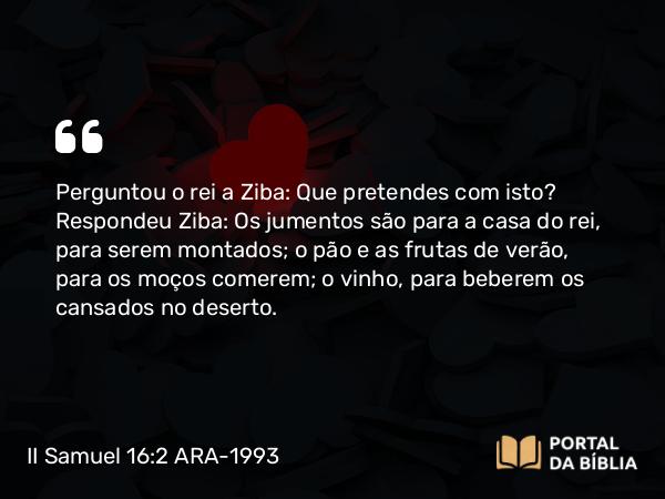 II Samuel 16:2 ARA-1993 - Perguntou o rei a Ziba: Que pretendes com isto? Respondeu Ziba: Os jumentos são para a casa do rei, para serem montados; o pão e as frutas de verão, para os moços comerem; o vinho, para beberem os cansados no deserto.