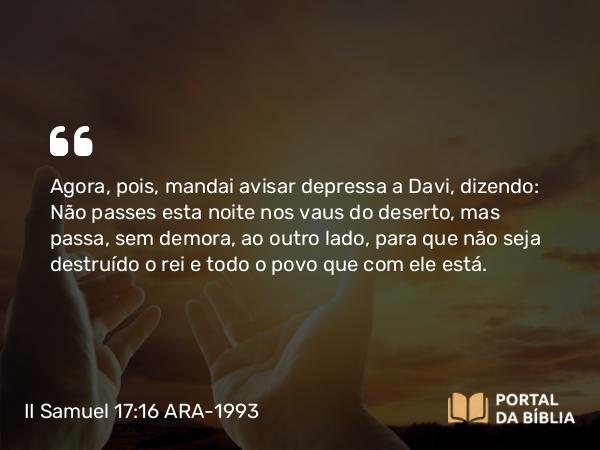 II Samuel 17:16 ARA-1993 - Agora, pois, mandai avisar depressa a Davi, dizendo: Não passes esta noite nos vaus do deserto, mas passa, sem demora, ao outro lado, para que não seja destruído o rei e todo o povo que com ele está.