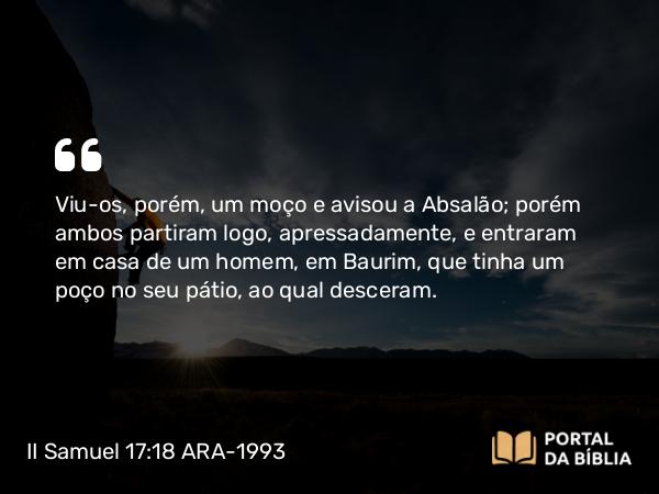 II Samuel 17:18 ARA-1993 - Viu-os, porém, um moço e avisou a Absalão; porém ambos partiram logo, apressadamente, e entraram em casa de um homem, em Baurim, que tinha um poço no seu pátio, ao qual desceram.