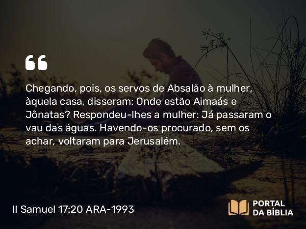 II Samuel 17:20 ARA-1993 - Chegando, pois, os servos de Absalão à mulher, àquela casa, disseram: Onde estão Aimaás e Jônatas? Respondeu-lhes a mulher: Já passaram o vau das águas. Havendo-os procurado, sem os achar, voltaram para Jerusalém.