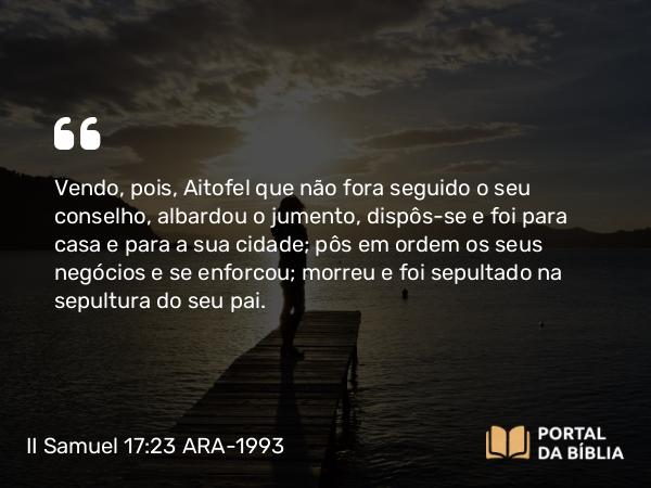 II Samuel 17:23 ARA-1993 - Vendo, pois, Aitofel que não fora seguido o seu conselho, albardou o jumento, dispôs-se e foi para casa e para a sua cidade; pôs em ordem os seus negócios e se enforcou; morreu e foi sepultado na sepultura do seu pai.