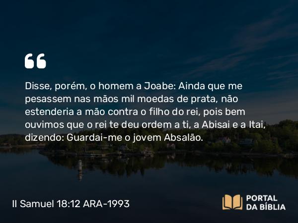 II Samuel 18:12 ARA-1993 - Disse, porém, o homem a Joabe: Ainda que me pesassem nas mãos mil moedas de prata, não estenderia a mão contra o filho do rei, pois bem ouvimos que o rei te deu ordem a ti, a Abisai e a Itai, dizendo: Guardai-me o jovem Absalão.