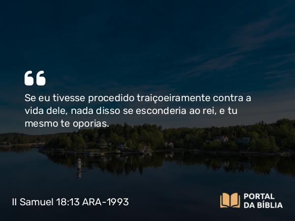 II Samuel 18:13 ARA-1993 - Se eu tivesse procedido traiçoeiramente contra a vida dele, nada disso se esconderia ao rei, e tu mesmo te oporias.