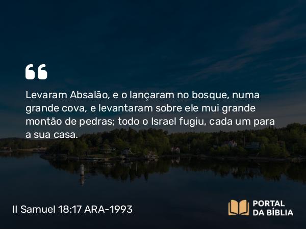 II Samuel 18:17 ARA-1993 - Levaram Absalão, e o lançaram no bosque, numa grande cova, e levantaram sobre ele mui grande montão de pedras; todo o Israel fugiu, cada um para a sua casa.