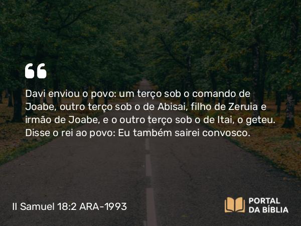 II Samuel 18:2 ARA-1993 - Davi enviou o povo: um terço sob o comando de Joabe, outro terço sob o de Abisai, filho de Zeruia e irmão de Joabe, e o outro terço sob o de Itai, o geteu. Disse o rei ao povo: Eu também sairei convosco.