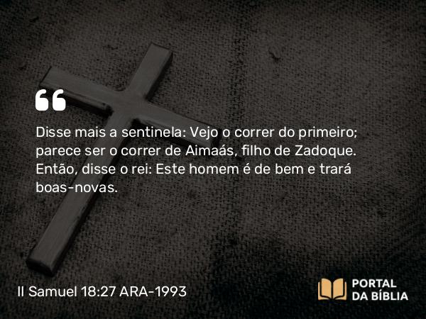 II Samuel 18:27 ARA-1993 - Disse mais a sentinela: Vejo o correr do primeiro; parece ser o correr de Aimaás, filho de Zadoque. Então, disse o rei: Este homem é de bem e trará boas-novas.