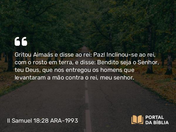 II Samuel 18:28 ARA-1993 - Gritou Aimaás e disse ao rei: Paz! Inclinou-se ao rei, com o rosto em terra, e disse: Bendito seja o Senhor, teu Deus, que nos entregou os homens que levantaram a mão contra o rei, meu senhor.