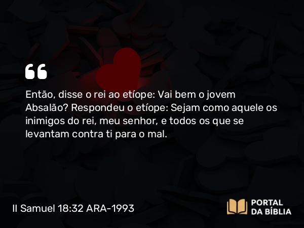 II Samuel 18:32 ARA-1993 - Então, disse o rei ao etíope: Vai bem o jovem Absalão? Respondeu o etíope: Sejam como aquele os inimigos do rei, meu senhor, e todos os que se levantam contra ti para o mal.