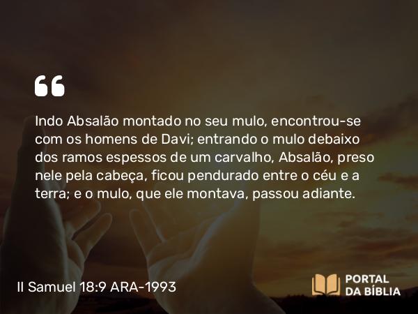 II Samuel 18:9 ARA-1993 - Indo Absalão montado no seu mulo, encontrou-se com os homens de Davi; entrando o mulo debaixo dos ramos espessos de um carvalho, Absalão, preso nele pela cabeça, ficou pendurado entre o céu e a terra; e o mulo, que ele montava, passou adiante.