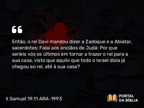 II Samuel 19:11 ARA-1993 - Então, o rei Davi mandou dizer a Zadoque e a Abiatar, sacerdotes: Falai aos anciãos de Judá: Por que seríeis vós os últimos em tornar a trazer o rei para a sua casa, visto que aquilo que todo o Israel dizia já chegou ao rei, até à sua casa?