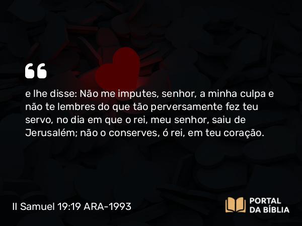 II Samuel 19:19 ARA-1993 - e lhe disse: Não me imputes, senhor, a minha culpa e não te lembres do que tão perversamente fez teu servo, no dia em que o rei, meu senhor, saiu de Jerusalém; não o conserves, ó rei, em teu coração.