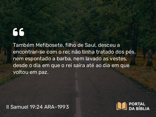 II Samuel 19:24 ARA-1993 - Também Mefibosete, filho de Saul, desceu a encontrar-se com o rei; não tinha tratado dos pés, nem espontado a barba, nem lavado as vestes, desde o dia em que o rei saíra até ao dia em que voltou em paz.