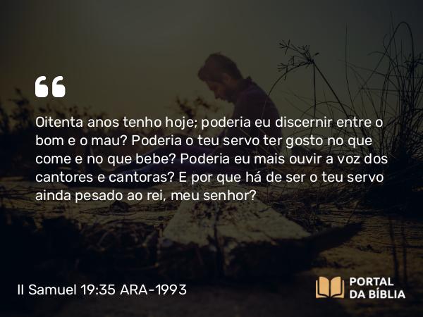 II Samuel 19:35 ARA-1993 - Oitenta anos tenho hoje; poderia eu discernir entre o bom e o mau? Poderia o teu servo ter gosto no que come e no que bebe? Poderia eu mais ouvir a voz dos cantores e cantoras? E por que há de ser o teu servo ainda pesado ao rei, meu senhor?